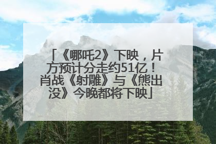 《哪吒2》下映，片方预计分走约51亿！肖战《射雕》与《熊出没》今晚都将下映