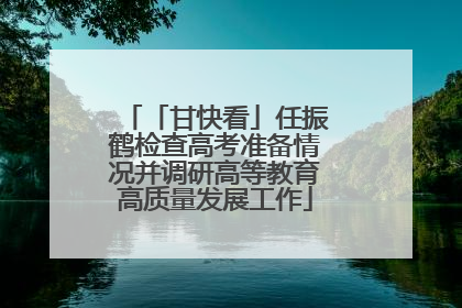 「甘快看」任振鹤检查高考准备情况并调研高等教育高质量发展工作