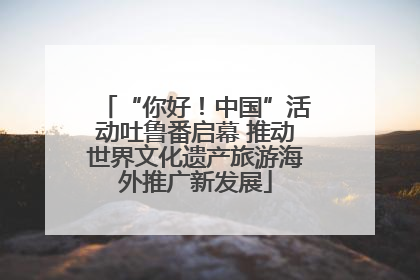 “你好！中国”活动吐鲁番启幕 推动世界文化遗产旅游海外推广新发展