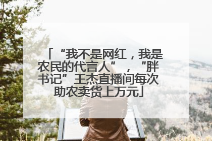 “我不是网红，我是农民的代言人”，“胖书记”王杰直播间每次助农卖货上万元