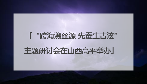 “跨海溯丝源 先蚕生古泫”主题研讨会在山西高平举办