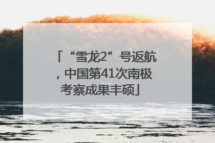“雪龙2”号返航，中国第41次南极考察成果丰硕