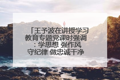王予波在讲授学习教育专题党课时强调：学思想 强作风 守纪律 做忠诚干净担当的共产党员