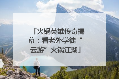 火锅英雄传奇揭幕：看老外学徒“云游”火锅江湖