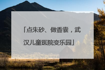 点朱砂、做香囊，武汉儿童医院变乐园