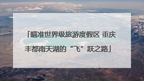 瞄准世界级旅游度假区 重庆丰都南天湖的“飞”跃之路