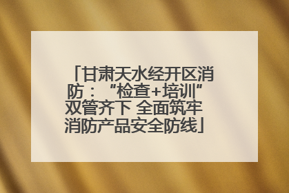 甘肃天水经开区消防：“检查+培训”双管齐下 全面筑牢消防产品安全防线