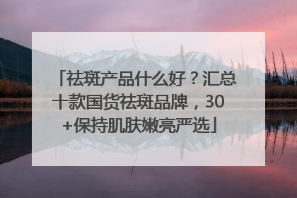 祛斑产品什么好？汇总十款国货祛斑品牌，30+保持肌肤嫩亮严选