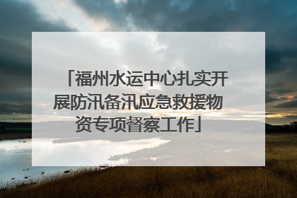 福州水运中心扎实开展防汛备汛应急救援物资专项督察工作