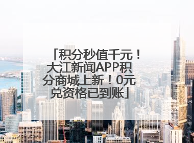 积分秒值千元！大江新闻APP积分商城上新！0元兑资格已到账