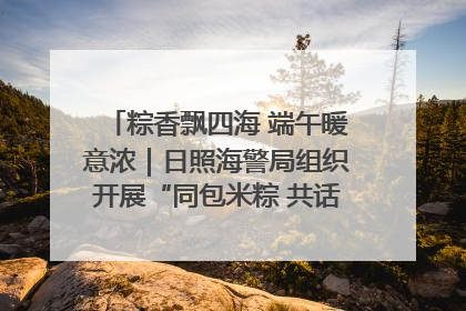 粽香飘四海 端午暖意浓｜日照海警局组织开展“同包米粽 共话端午”系列活动