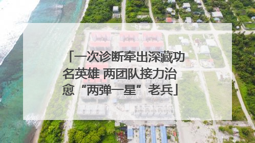 一次诊断牵出深藏功名英雄 两团队接力治愈“两弹一星”老兵