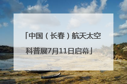 中国（长春）航天太空科普展7月11日启幕
