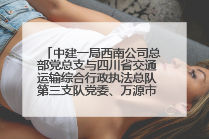 中建一局西南公司总部党总支与四川省交通运输综合行政执法总队第三支队党委、万源市草坝镇莲花院村党支部开展党建联建