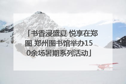 书香浸盛夏 悦享在郑图 郑州图书馆举办150余场暑期系列活动