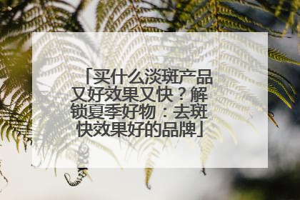 买什么淡斑产品又好效果又快？解锁夏季好物：去斑快效果好的品牌