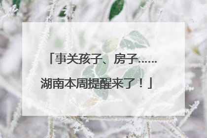 事关孩子、房子……湖南本周提醒来了！