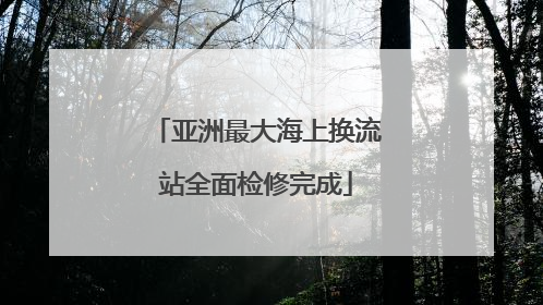 亚洲最大海上换流站全面检修完成