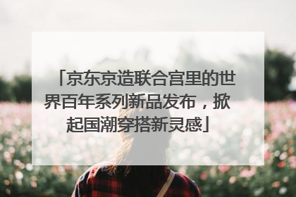 京东京造联合宫里的世界百年系列新品发布，掀起国潮穿搭新灵感