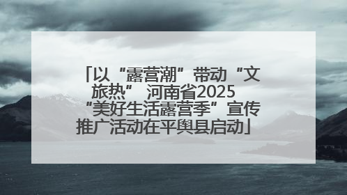 以“露营潮”带动“文旅热” 河南省2025“美好生活露营季”宣传推广活动在平舆县启动