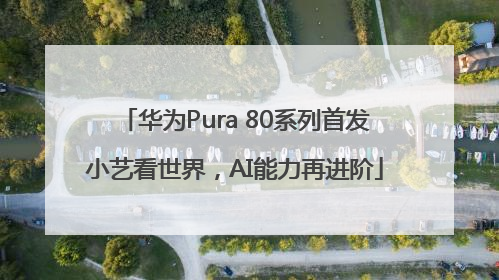 华为Pura 80系列首发小艺看世界，AI能力再进阶