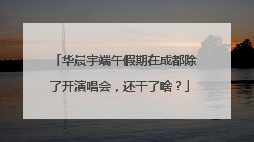 华晨宇端午假期在成都除了开演唱会，还干了啥？