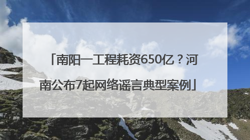 南阳一工程耗资650亿？河南公布7起网络谣言典型案例