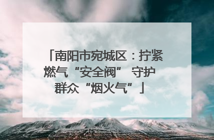 南阳市宛城区：拧紧燃气“安全阀” 守护群众“烟火气”