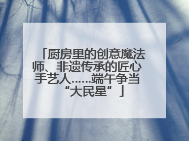 厨房里的创意魔法师、非遗传承的匠心手艺人……端午争当“大民星”