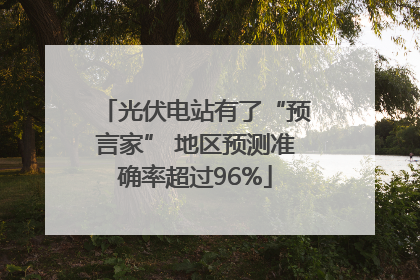 光伏电站有了“预言家” 地区预测准确率超过96%