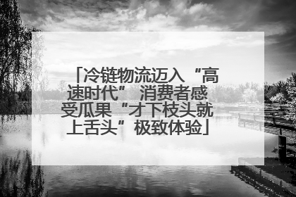 冷链物流迈入“高速时代” 消费者感受瓜果“才下枝头就上舌头”极致体验
