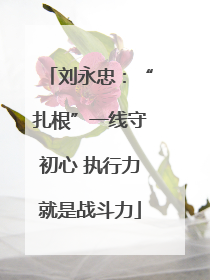 刘永忠：“扎根”一线守初心 执行力就是战斗力