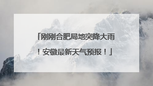 刚刚合肥局地突降大雨！安徽最新天气预报！