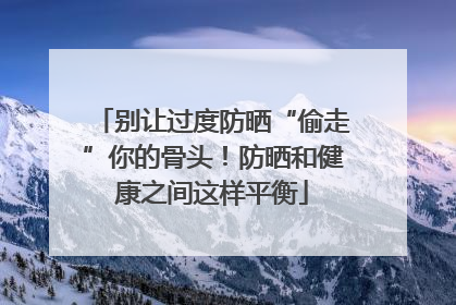 别让过度防晒“偷走”你的骨头！防晒和健康之间这样平衡