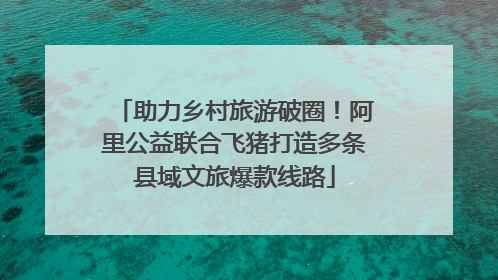 助力乡村旅游破圈！阿里公益联合飞猪打造多条县域文旅爆款线路