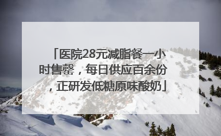 医院28元减脂餐一小时售罄，每日供应百余份，正研发低糖原味酸奶