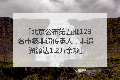 北京公布第五批123名市级非遗传承人，非遗资源达1.2万余项