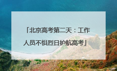 北京高考第二天：工作人员不惧烈日护航高考