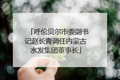 呼伦贝尔市委副书记赵长青调任内蒙古水发集团董事长