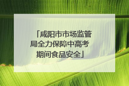 咸阳市市场监管局全力保障中高考期间食品安全