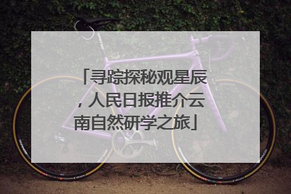 寻踪探秘观星辰，人民日报推介云南自然研学之旅