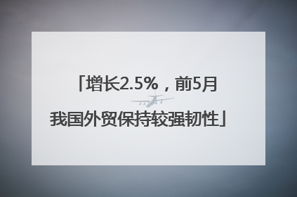 增长2.5%，前5月我国外贸保持较强韧性