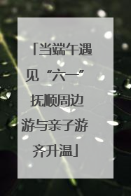 当端午遇见“六一” 抚顺周边游与亲子游齐升温
