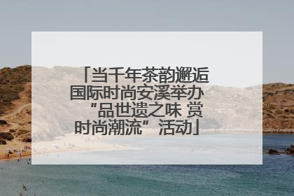 当千年茶韵邂逅国际时尚安溪举办“品世遗之味 赏时尚潮流”活动