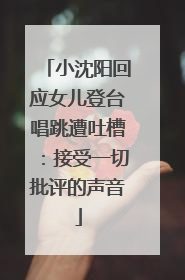小沈阳回应女儿登台唱跳遭吐槽：接受一切批评的声音