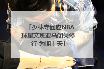 少林寺回应NBA球星文班亚马闭关修行 为期十天
