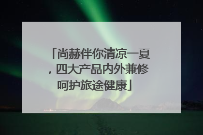 尚赫伴你清凉一夏，四大产品内外兼修呵护旅途健康
