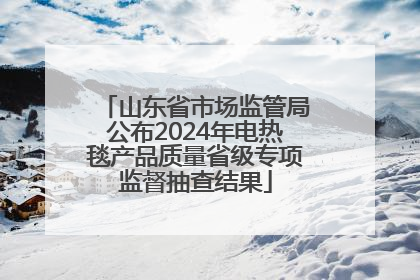 山东省市场监管局公布2024年电热毯产品质量省级专项监督抽查结果