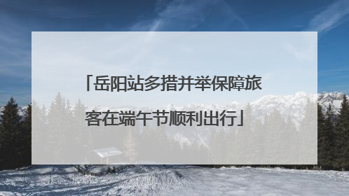 岳阳站多措并举保障旅客在端午节顺利出行