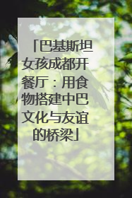 巴基斯坦女孩成都开餐厅：用食物搭建中巴文化与友谊的桥梁